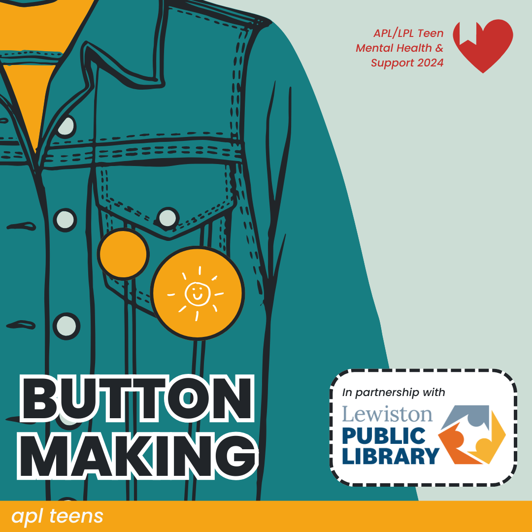 An illustration of a denim jacket with two yellow pins attached on the pocket. There is text reading BUTTON MAKING on the bottom left with a label that says "in partnership with Lewiston Public Library" on the right. In the top right is a small logo that says "L P L / A P L Teen Mental Health and Support". On the bottom of the image is a yellow banner that reads "A P L TEENS"